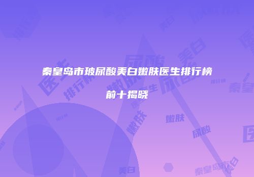 秦皇岛市玻尿酸美白嫩肤医生排行榜前十揭晓