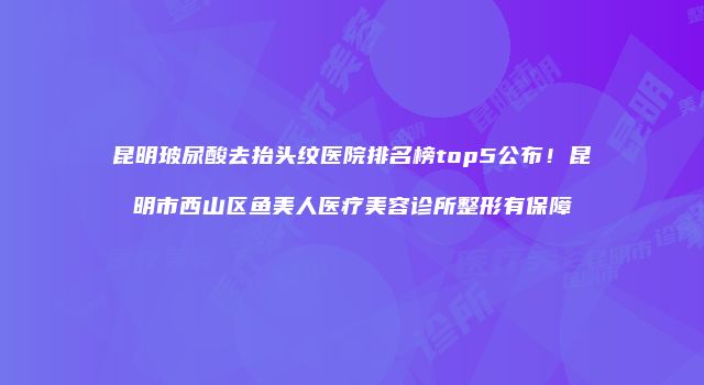 昆明玻尿酸去抬头纹医院排名榜top5公布！昆明市西山区鱼美人医疗美容诊所整形有保障