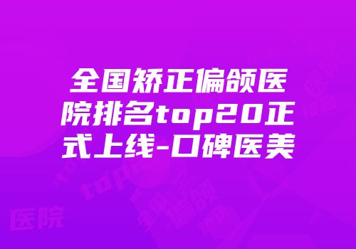 全国矫正偏颌医院排名top20正式上线-口碑医美