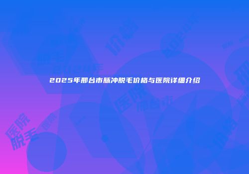 2025年邢台市脉冲脱毛价格与医院详细介绍