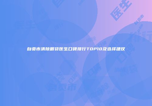 自贡市清除眼袋医生口碑排行TOP10及选择建议