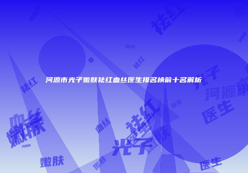 河源市光子嫩肤祛红血丝医生排名榜前十名解析
