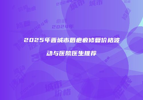 2025年晋城市唇疤痕修复价格波动与医院医生推荐