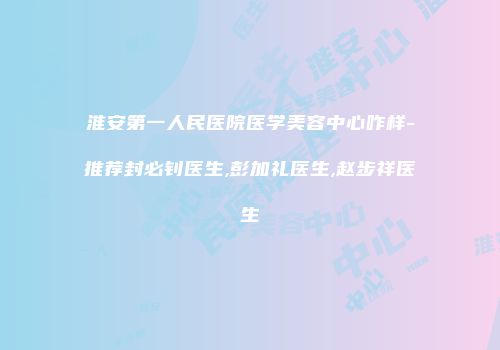 淮安第一人民医院医学美容中心咋样-推荐封必钊医生,彭加礼医生,赵步祥医生