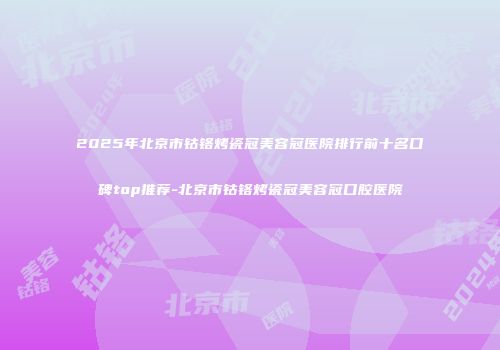 2025年北京市钴铬烤瓷冠美容冠医院排行前十名口碑top推荐-北京市钴铬烤瓷冠美容冠口腔医院