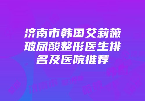 济南市韩国艾莉薇玻尿酸整形医生排名及医院推荐