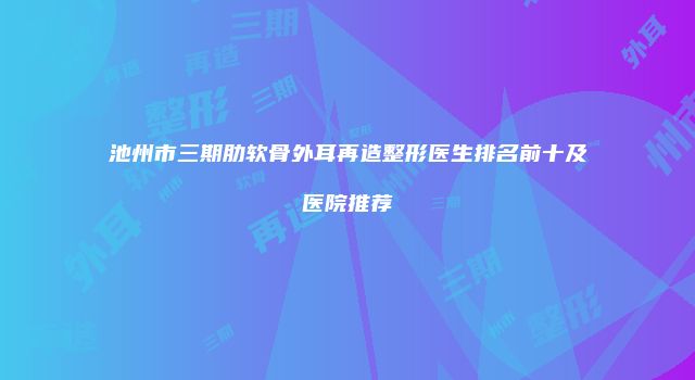 池州市三期肋软骨外耳再造整形医生排名前十及医院推荐