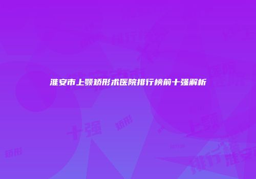 淮安市上颚矫形术医院排行榜前十强解析