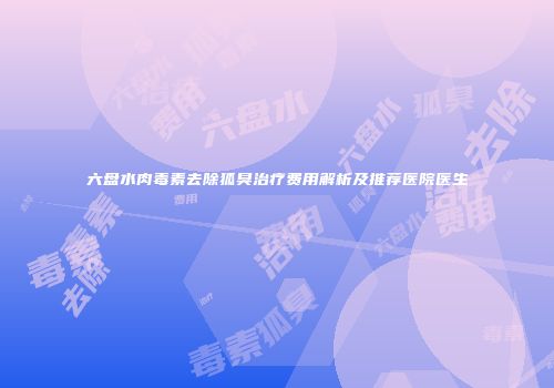 六盘水肉毒素去除狐臭治疗费用解析及推荐医院医生