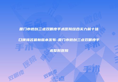 厦门市微创三点双眼皮手术医院综合实力前十佳口碑排名最新版本发布-厦门市微创三点双眼皮手术整形医院