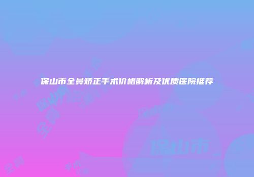 保山市全鼻矫正手术价格解析及优质医院推荐