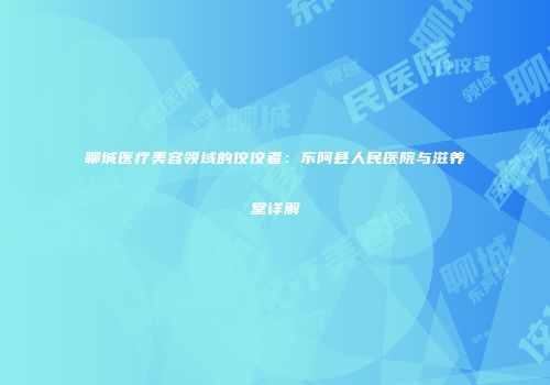 聊城医疗美容领域的佼佼者：东阿县人民医院与滋养堂详解