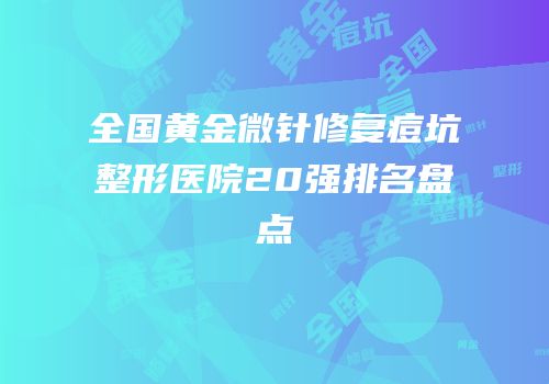全国黄金微针修复痘坑整形医院20强排名盘点