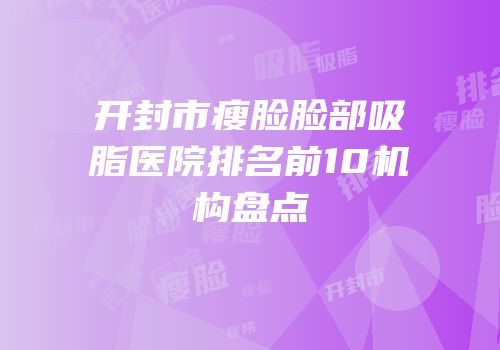 开封市瘦脸脸部吸脂医院排名前10机构盘点