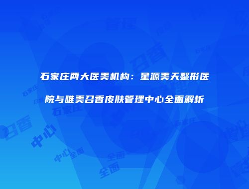 石家庄两大医美机构：星源美天整形医院与唯美召香皮肤管理中心全面解析