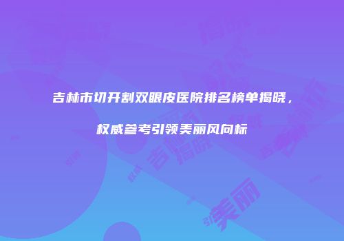 吉林市切开割双眼皮医院排名榜单揭晓，权威参考引领美丽风向标