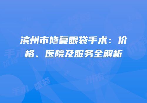 滨州市修复眼袋手术：价格、医院及服务全解析