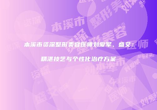 本溪市资深整形美容医师刘爱军、盛艾：精湛技艺与个性化治疗方案