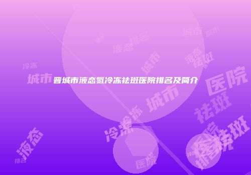 晋城市液态氮冷冻祛斑医院排名及简介