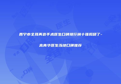 西宁市全耳再造手术医生口碑排行榜十强揭晓了-高青华医生当地口碑推荐