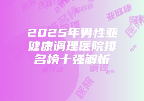 2025年男性亚健康调理医院排名榜十强解析