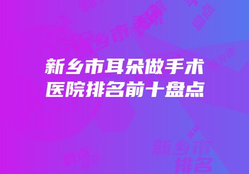 新乡市耳朵做手术医院排名前十盘点
