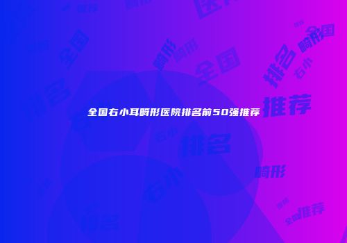全国右小耳畸形医院排名前50强推荐