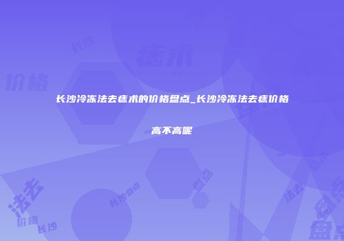 长沙冷冻法去痣术的价格盘点_长沙冷冻法去痣价格高不高呢