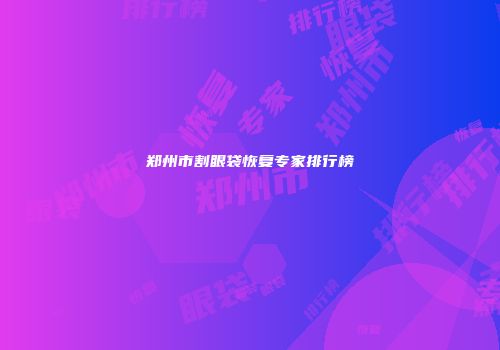 郑州市割眼袋恢复专家排行榜
