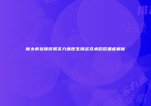 新乡市祛除咬肌实力派医生排名及术后后遗症解析