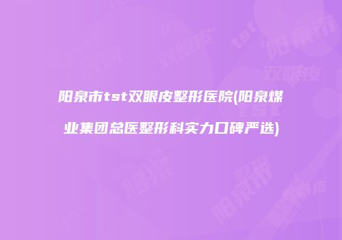 阳泉市tst双眼皮整形医院(阳泉煤业集团总医整形科实力口碑严选)