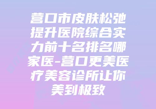 营口市皮肤松弛提升医院综合实力前十名排名哪家医-营口更美医疗美容诊所让你美到极致