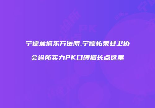 宁德蕉城东方医院,宁德柘荣县卫协会诊所实力PK口碑擅长点这里