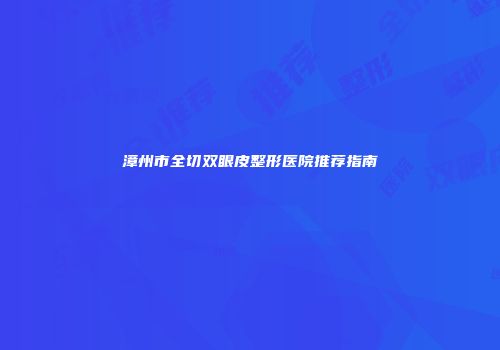 漳州市全切双眼皮整形医院推荐指南