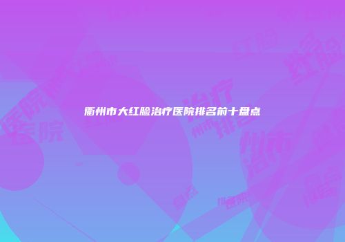 衢州市大红脸治疗医院排名前十盘点