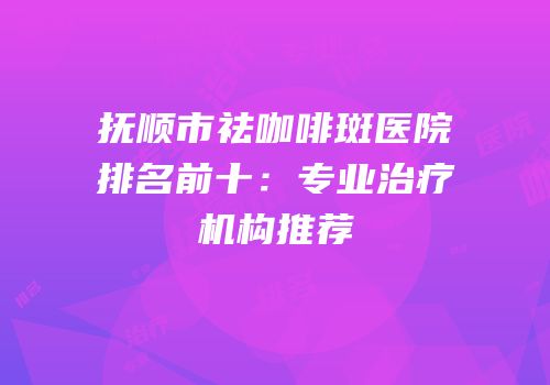 抚顺市祛咖啡斑医院排名前十：专业治疗机构推荐