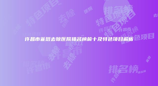 许昌市雀斑去除医院排名榜前十及特色项目解析