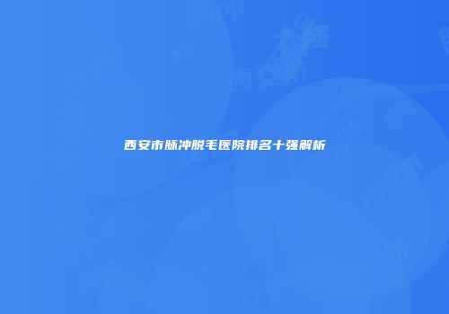 西安市脉冲脱毛医院排名十强解析