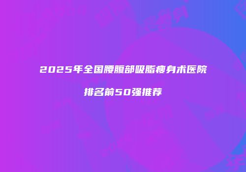 2025年全国腰腹部吸脂瘦身术医院排名前50强推荐