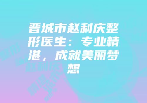 晋城市赵利庆整形医生：专业精湛，成就美丽梦想