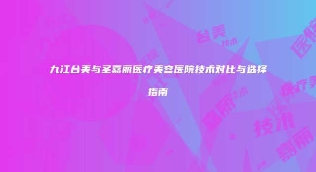 九江台美与圣嘉丽医疗美容医院技术对比与选择指南