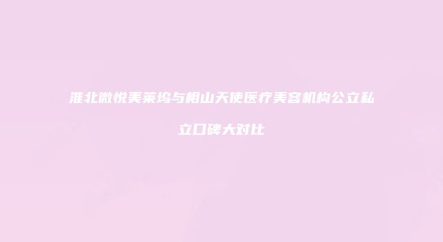 淮北微悦美莱坞与相山天使医疗美容机构公立私立口碑大对比