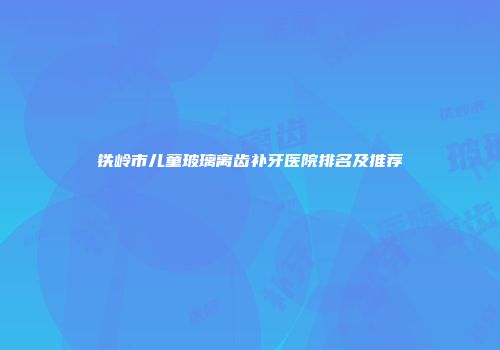 铁岭市儿童玻璃离齿补牙医院排名及推荐
