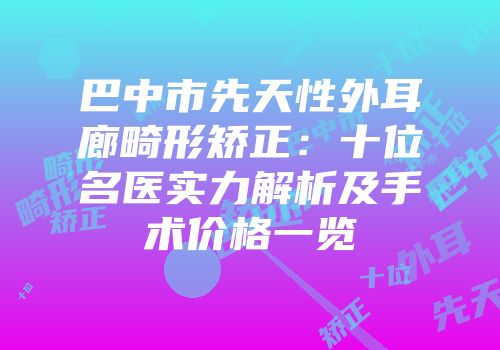 巴中市先天性外耳廊畸形矫正：十位名医实力解析及手术价格一览