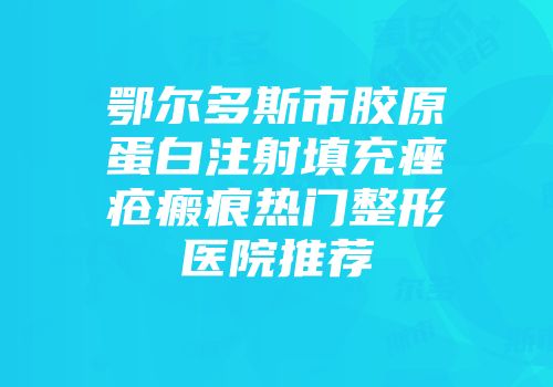 鄂尔多斯市胶原蛋白注射填充痤疮瘢痕热门整形医院推荐