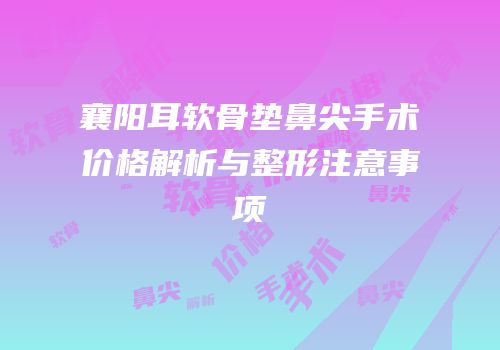 襄阳耳软骨垫鼻尖手术价格解析与整形注意事项