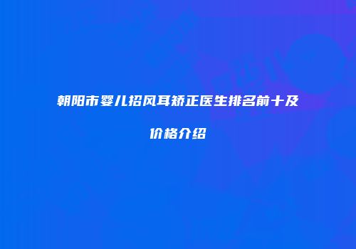 朝阳市婴儿招风耳矫正医生排名前十及价格介绍