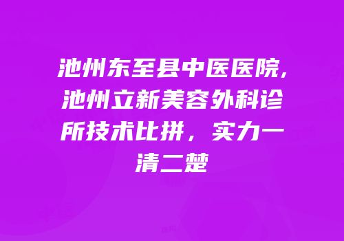 池州东至县中医医院,池州立新美容外科诊所技术比拼，实力一清二楚