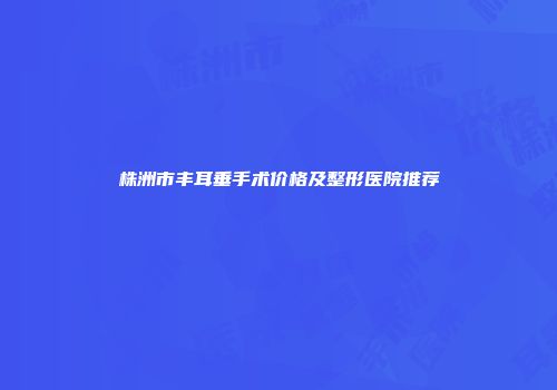 株洲市丰耳垂手术价格及整形医院推荐