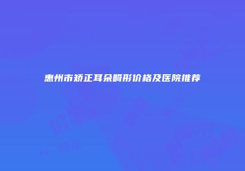 惠州市矫正耳朵畸形价格及医院推荐